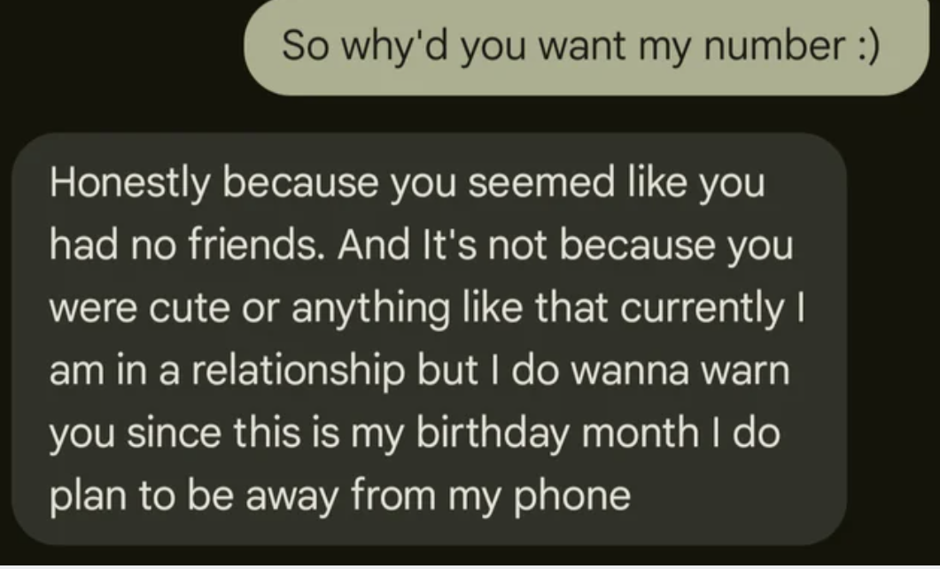 screenshot - So why'd you want my number Honestly because you seemed you had no friends. And It's not because you were cute or anything that currently I am in a relationship but I do wanna warn you since this is my birthday month I do plan to be away from